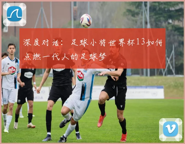 深度对话：足球小将世界杯13如何点燃一代人的足球梦