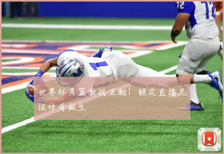 世界杯男篮激战正酣！锁定直播见证传奇诞生
