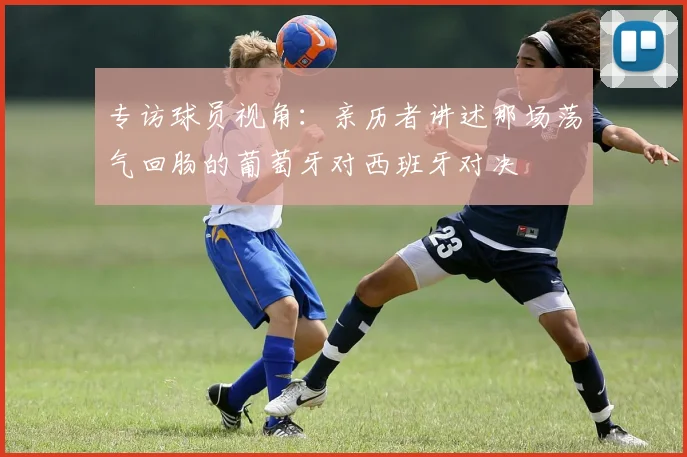 专访球员视角:亲历者讲述那场荡气回肠的葡萄牙对西班牙对决
