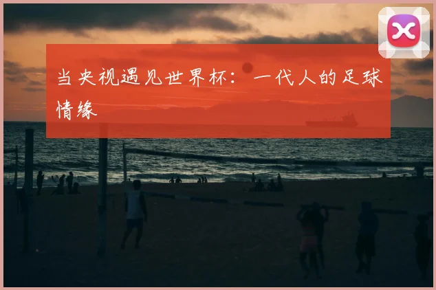 当央视遇见世界杯：一代人的足球情缘