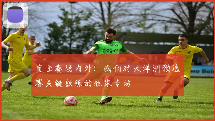 直击赛场内外:我们对大洋洲预选赛关键教练的独家专访
