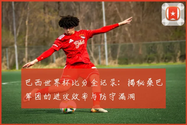 巴西世界杯比分全记录:揭秘桑巴军团的进攻效率与防守漏洞