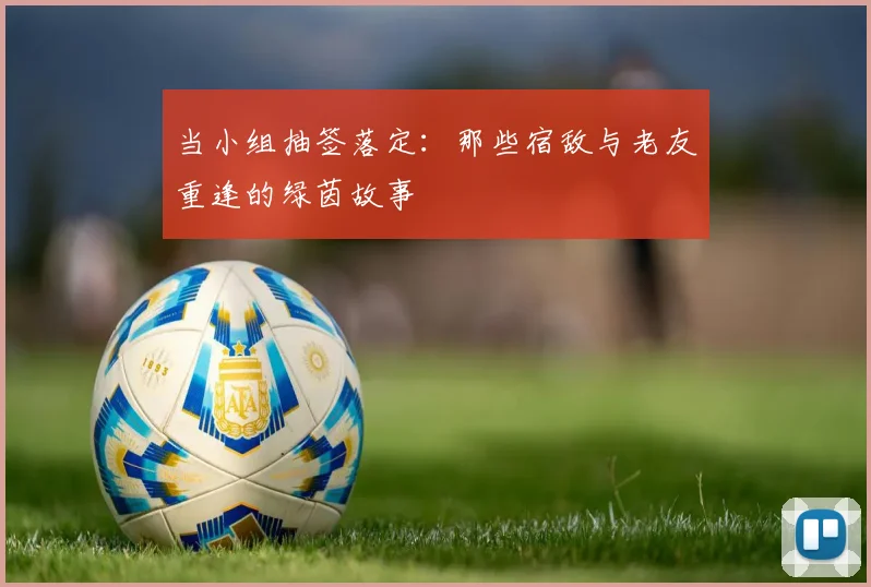 当小组抽签落定：那些宿敌与老友重逢的绿茵故事