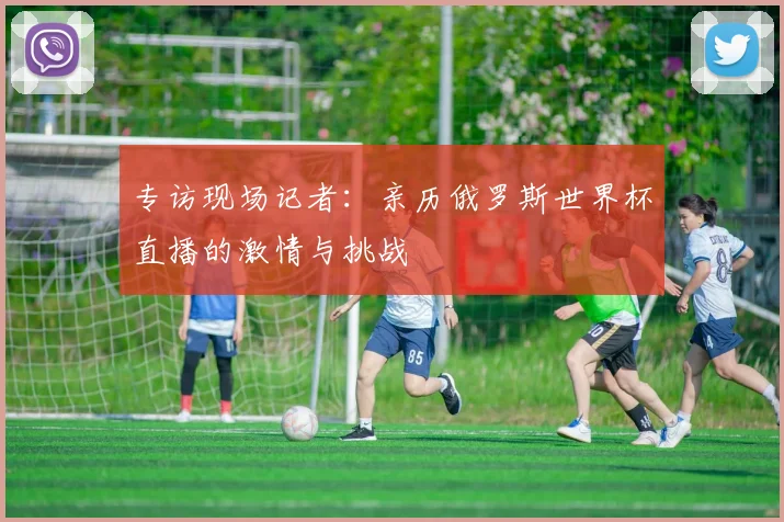 专访现场记者:亲历俄罗斯世界杯直播的激情与挑战