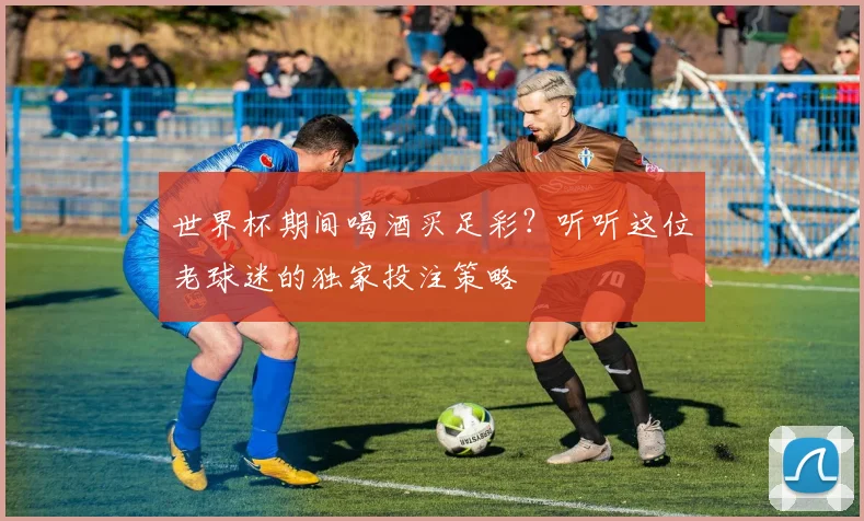 世界杯期间喝酒买足彩？听听这位老球迷的独家投注策略