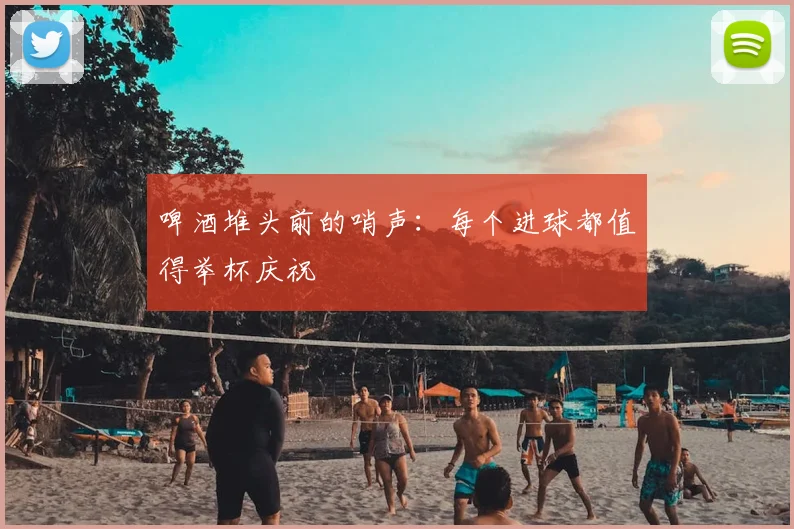 啤酒堆头前的哨声:每个进球都值得举杯庆祝