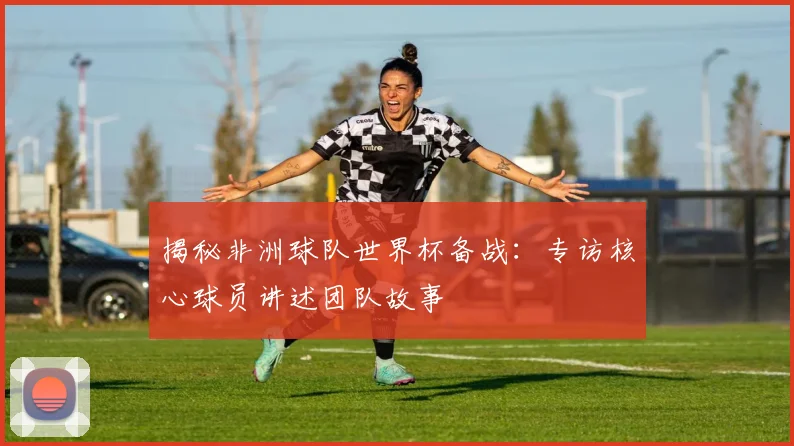 揭秘非洲球队世界杯备战：专访核心球员讲述团队故事