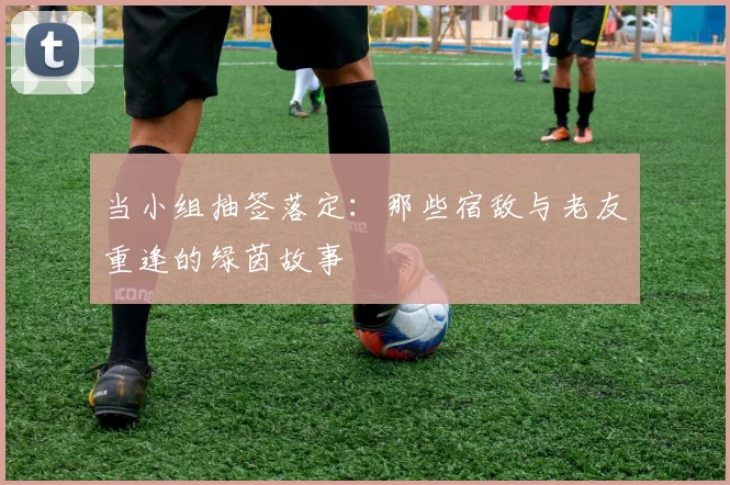 当小组抽签落定：那些宿敌与老友重逢的绿茵故事