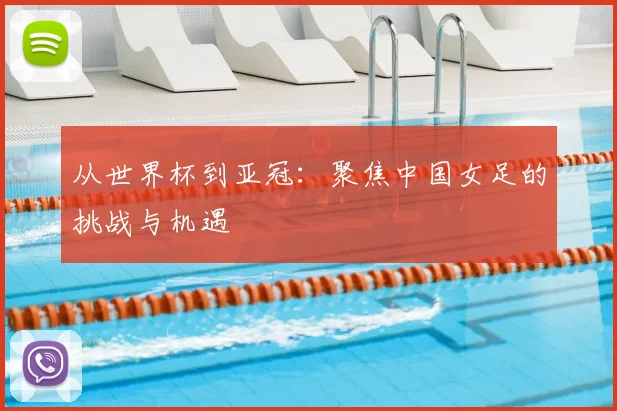 从世界杯到亚冠:聚焦中国女足的挑战与机遇