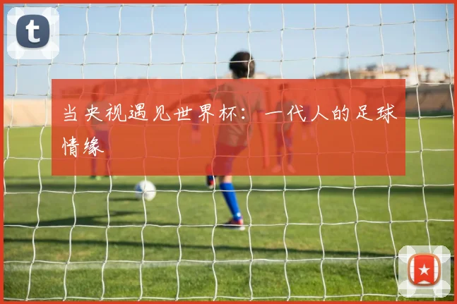 当央视遇见世界杯：一代人的足球情缘