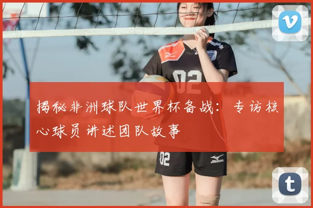 揭秘非洲球队世界杯备战:专访核心球员讲述团队故事